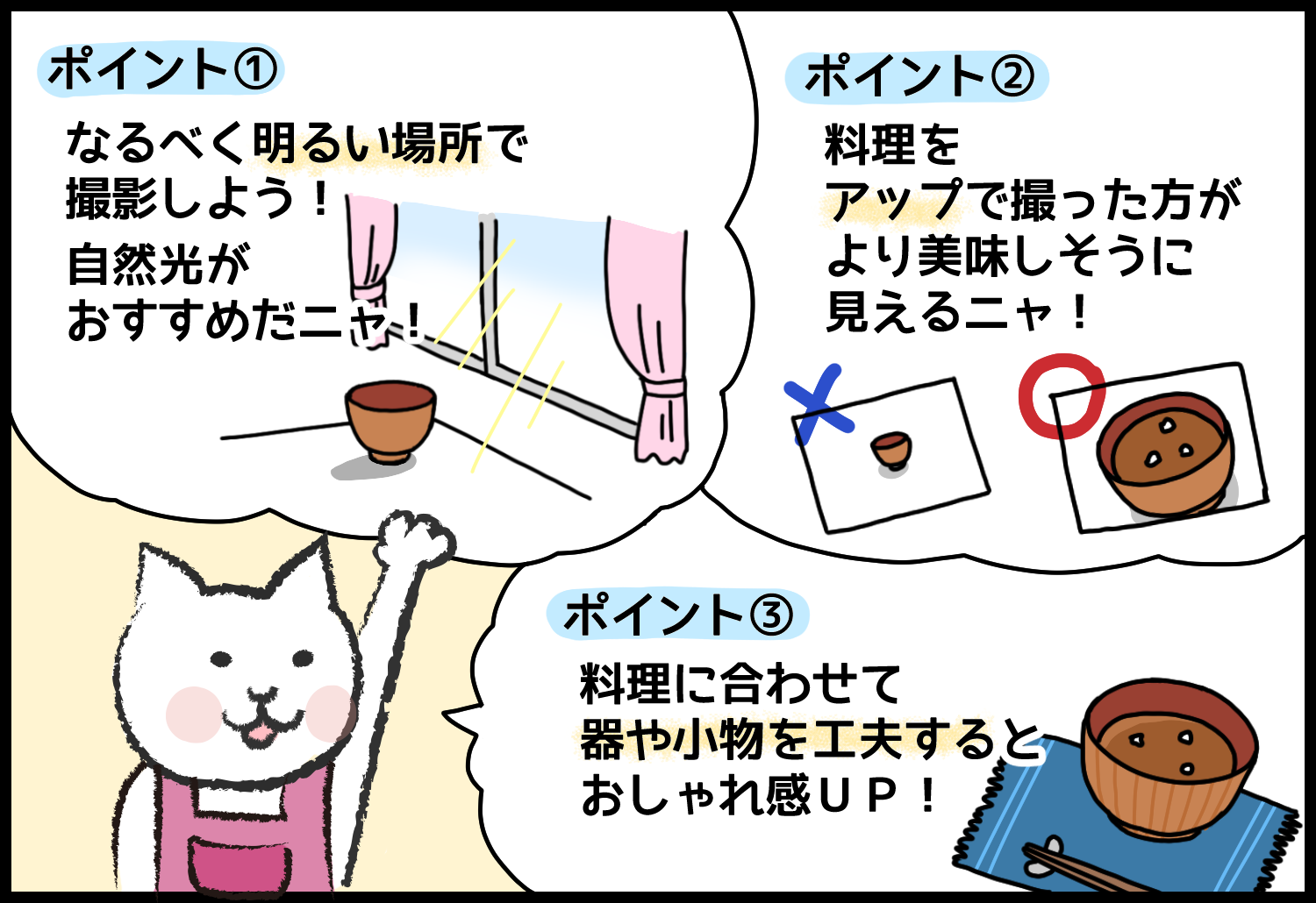 ポイント①なるべく明るい場所で撮影しよう！自然光がおすすめだニャ！ポイント②料理をアップで撮った方がより美味しそうに見えるニャ！ポイント③料理に合わせて器や小物を工夫するとおしゃれ感UP!